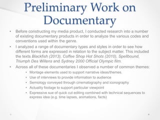 Preliminary Work on
Documentary
• Before constructing my media product, I conducted research into a number
of existing documentary products in order to analyze the various codes and
conventions used within the genre.
• I analyzed a range of documentary types and styles in order to see how
different forms are expressed in relation to the subject matter. This included
the texts Blackfish (2013), Coffee Shop Hot Shots (2010), Spellbound,
Triumph Des Willens and Sydney 2000 Official Olympic film.
• Across all of these documentaries I observed a number of common themes:
• Montage elements used to support narrative ideas/themes.
• Use of interviews to provide information to audience
• Semiology conveyed through cinematography and iconography
• Actuality footage to support particular viewpoint
• Expressive sue of quick cut editing combined with technical sequences to
express idea (e.g. time lapses, animations, facts)
 
