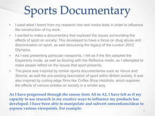Sports Documentary
• I used what I learnt from my research into real media texts in order to influence
the construction of my work.
• I wanted to make a documentary that explored the issues surrounding the
effects of sport on society. This developed to have a focus on drug abuse and
discrimination on sport, as well discussing the legacy of the London 2012
Olympics.
• As I was presenting particular viewpoints, I felt as if the film adopted the
Expository mode, as well as blurring with the Reflexive mode, as I attempted to
make people reflect on the issues that sport presents.
• The piece was inspired by similar sports documentaries such as Venus and
Serena, as well the pre-existing fascination of sport within British society. It was
also inspired by cutting edge films like Coffee Shop Hotshots, which explores
the effects of various entities on society in a similar way.
As I have progressed through the course from AS to A2, I have felt as if my
capacity to use research in my creative ways to influence my products has
developed. I have been able to manipulate and subvert conventions/ideas to
express various viewpoints. For example:
 