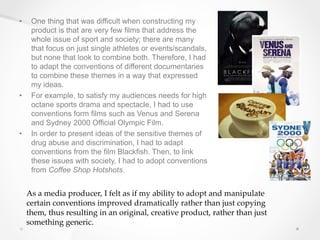 • One thing that was difficult when constructing my
product is that are very few films that address the
whole issue of sport and society; there are many
that focus on just single athletes or events/scandals,
but none that look to combine both. Therefore, I had
to adapt the conventions of different documentaries
to combine these themes in a way that expressed
my ideas.
• For example, to satisfy my audiences needs for high
octane sports drama and spectacle, I had to use
conventions form films such as Venus and Serena
and Sydney 2000 Official Olympic Film.
• In order to present ideas of the sensitive themes of
drug abuse and discrimination, I had to adapt
conventions from the film Blackfish. Then, to link
these issues with society, I had to adopt conventions
from Coffee Shop Hotshots.
As a media producer, I felt as if my ability to adopt and manipulate
certain conventions improved dramatically rather than just copying
them, thus resulting in an original, creative product, rather than just
something generic.
 