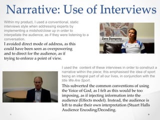 Narrative: Use of Interviews
Within my product, I used a conventional, static
interviews style when addressing experts by
implementing a midshot/close up in order to
interpellate the audience, as if they were listening to a
conversation.
I avoided direct mode of address, as this
could have been seen as overpowering
and to direct for the audience, as if
trying to enforce a point of view.
I used the content of these interviews in order to construct a
narrative within the piece; this emphasised the idea of sport
being an integral part of all our lives, in conjunction with the
title We Are Sport.
This subverted the common conventions of using
the Voice of God, as I felt as this would be too
imposing, as if injecting information into the
audience (Effects model). Instead, the audience is
left to make their own interpretation (Stuart Halls
Audience Encoding/Decoding.
 