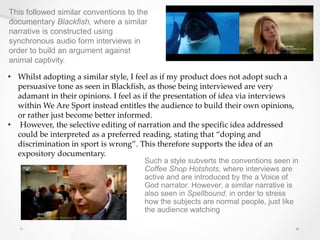 This followed similar conventions to the
documentary Blackfish, where a similar
narrative is constructed using
synchronous audio form interviews in
order to build an argument against
animal captivity.
• Whilst adopting a similar style, I feel as if my product does not adopt such a
persuasive tone as seen in Blackfish, as those being interviewed are very
adamant in their opinions. I feel as if the presentation of idea via interviews
within We Are Sport instead entitles the audience to build their own opinions,
or rather just become better informed.
• However, the selective editing of narration and the specific idea addressed
could be interpreted as a preferred reading, stating that “doping and
discrimination in sport is wrong”. This therefore supports the idea of an
expository documentary.
.
Such a style subverts the conventions seen in
Coffee Shop Hotshots, where interviews are
active and are introduced by the a Voice of
God narrator. However, a similar narrative is
also seen in Spellbound, in order to stress
how the subjects are normal people, just like
the audience watching
 