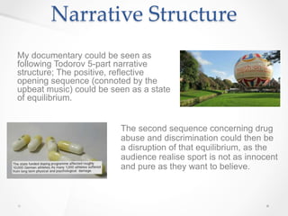 Narrative Structure
My documentary could be seen as
following Todorov 5-part narrative
structure; The positive, reflective
opening sequence (connoted by the
upbeat music) could be seen as a state
of equilibrium.
The second sequence concerning drug
abuse and discrimination could then be
a disruption of that equilibrium, as the
audience realise sport is not as innocent
and pure as they want to believe.
 