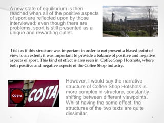 A new state of equilibrium is then
reached when all of the positive aspects
of sport are reflected upon by those
interviewed; even though there are
problems, sport is still presented as a
unique and rewarding outlet.
I felt as if this structure was important in order to not present a biased point of
view to an extent; it was important to provide a balance of positive and negative
aspects of sport. This kind of effect is also seen in Coffee Shop Hotshots, where
both positive and negative aspects of the Coffee Shop industry.
However, I would say the narrative
structure of Coffee Shop Hotshots is
more complex in structure, constantly
shifting between different viewpoints.
Whilst having the same effect, the
structures of the two texts are quite
dissimilar.
 
