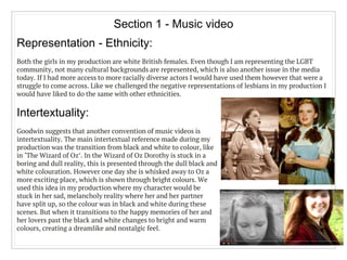 Section 1 - Music video
Intertextuality:
Goodwin suggests that another convention of music videos is
intertextuality. The main intertextual reference made during my
production was the transition from black and white to colour, like
in ‘The Wizard of Oz’. In the Wizard of Oz Dorothy is stuck in a
boring and dull reality, this is presented through the dull black and
white colouration. However one day she is whisked away to Oz a
more exciting place, which is shown through bright colours. We
used this idea in my production where my character would be
stuck in her sad, melancholy reality where her and her partner
have split up, so the colour was in black and white during these
scenes. But when it transitions to the happy memories of her and
her lovers past the black and white changes to bright and warm
colours, creating a dreamlike and nostalgic feel.
Representation - Ethnicity:
Both the girls in my production are white British females. Even though I am representing the LGBT
community, not many cultural backgrounds are represented, which is also another issue in the media
today. If I had more access to more racially diverse actors I would have used them however that were a
struggle to come across. Like we challenged the negative representations of lesbians in my production I
would have liked to do the same with other ethnicities.
 