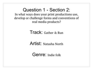 Question 1 - Section 2:
In what ways does your print productions use,
develop or challenge forms and conventions of
real media products?
Track: Gather & Run
Artist: Natasha North
Genre: Indie folk
 