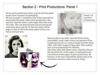 Section 2 - Print Productions: Panel 1
For my print production I chose to go for the four panel
layout (most common CD packaging).
My text on panel 1 conforms to one of the conventions
associated with music videos print productions, this
was how I had the artist's name larger than that of the
CD’s title. This was done because I am promoting the
artist more than I am the cd, thus her name will be
larger so that it will be the main aspect of the cover
that is read and seen.
However due to my artist, Natasha North, being
unavailable I wasn’t able to have any pictures of her
to promote herself, so I used an image from the music
video, with other images of Meg and I. This could be
seen as less promotional for Natasha.
Like other indie-folk album covers, I had the titles at
the top of the CD, in this aspect I conformed to the
conventions of this aspect of print productions. By
having it at the top it allowed the artists name to be
read easier and more easily viewed in shops.
Panel 1 of
my Print
Productions
 