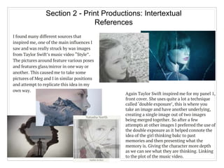 Section 2 - Print Productions: Intertextual
References
I found many different sources that
inspired me, one of the main influences I
saw and was really struck by was images
from Taylor Swift’s music video “Style”.
The pictures around feature various poses
and features glass/mirror in one way or
another. This caused me to take some
pictures of Meg and I in similar positions
and attempt to replicate this idea in my
own way.
Again Taylor Swift inspired me for my panel 1,
front cover. She uses quite a lot a technique
called ‘double exposure’, this is where you
take an image and have another underlying,
creating a single image out of two images
being merged together. So after a few
attempts at other images I preferred the use of
the double exposure as it helped connote the
idea of the girl thinking bakc to past
memories and then presenting what the
memory is. Giving the character more depth
as we can see what they are thinking. Linking
to the plot of the music video.
 