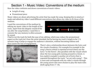 Section 1 - Music Video: Conventions of the medium
How the video conforms and shows conventions of music videos:
● Length of song
● Promotional piece
Music videos are about advertising the artist that has made the song. Keeping this in mind as I
made and edited my video I used different conventions that allows my video to fit those of the
medium.
I used the conventions of the medium by
editing my music video to the length of the
track. Apart from the diegetic sound of the
sea after the song finishes. I used this is
connote the way memory is often aroused
by sound.
I had to cut the track for both the ease of my editing; which may reduce the promotional
aspect as the track isn’t how the artist intended, but by having my track’s length to be 2 ½
minutes long it helps to engage the audience's attention, without becoming tedious and
thus causes the loss of engagement.
There’s also a relationship shown between the lyrics and
the visuals (Goodwin). For example,For example in the
song’s chorus (which is repeated several times) are the
lyrics “to the forest”, this parallels with the visuals which
show the two young girls running around in a forest. A
less explicit example is another set of lyrics that is
repeated throughout the track; “we are only young”. This
is seen and corresponds with my video’s visuals through
the young actors who were chosen to play the main roles
(both aging from 17-18).
 