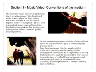 Section 1 - Music Video: Conventions of the medium
The music and visuals also have a relationship
that is seen in my music video (Goodwin). I
edited in a way where the shots and the
music/beat would be in sync and match
together nicely. For example at 1:43-1:45 there
is a couple of sudden claps and drum beats,
here I edited in a quick cut shot from meg and I
holding hands, to black then to us quickly
releasing our hold.
To also conform to the promotional aim of music videos i
linked my visuals to various lyrics to reference back to
the song itself.
Even though my music video has ways in which it
conforms to conventions of the medium, it also
challenges the conventions. An example of this is the way
the female body is treated within the video. There was no
voyeuristic shots of neither Meg or I (who wore casual,
non-revealing clothing) or any notion of looking
(Goodwin), presenting the female as an object and only
asset as her body.
 