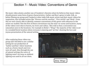 Section 1 - Music Video: Conventions of Genre
My music video attains another one of Goodwin’s theories where he believes that music videos
should present some form of genre characteristics. Gather and Run’s genre is indie-folk, so
before filming my group and I looked at other indie folk music artists and their music videos for
inspiration, this included artists like ‘Florence and the machine’, ‘First Aid Kit’ and ‘Birdy’. From
this we were clearly able to identify common conventions of this genre with reference to the
artists we studied. One the first of these conventions was the mise-en-scene and location; many
of the videos were shot in forests, by rivers and valleys. This told us that a convention was
naturalism seen in the locations. For example in Birdy’s “Wings” the majority of the video is set
in a wooded/forest location where everyone is dancing and ‘set free’ showing the love and
joyous presentation of the natural setting.
Birdy “Wings”
After exploring these videos my
group and I decided to use a similar
setting for our production of
‘Gather and Run’ where locations
such as a forest, beach and river
were all used. Also through the use
of natural settings the worry of
lighting wasn’t an issue as ambient
lighting was used in all our shots.
 