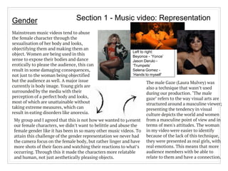 Section 1 - Music video: RepresentationGender
Mainstream music videos tend to abuse
the female character through the
sexualisation of her body and looks,
objectifying them and making them an
object. Women are being used in this
sense to expose their bodies and dance
erotically to please the audience, this can
result in some damaging consequences,
not just to the woman being objectified
but the audience as well. A major issue
currently is body image. Young girls are
surrounded by the media with their
perception of a perfect body and looks,
most of which are unattainable without
taking extreme measures, which can
result in eating disorders like anorexia.
Left to right:
Beyonce - ‘Yonce’
Jason Derulo -
‘Trumpets’
Selena Gomez -
‘Hands to myself’
The male Gaze (Laura Mulvey) was
also a technique that wasn’t used
during our production. ‘The male
gaze’ refers to the way visual arts are
structured around a masculine viewer;
presenting the tendency in visual
culture depicts the world and women
from a masculine point of view and in
terms of men's attitudes. The woman
in my video were easier to identify
because of the lack of this technique,
they were presented as real girls, with
real emotions. This means that more
audience members with be able to
relate to them and have a connection.
My group and I agreed that this is not how we wanted to present
our female characters, we didn’t want to belittle and abuse the
female gender like it has been in so many other music videos. To
attain this challenge of the gender representation we never had
the camera focus on the female body, but rather linger and have
more shots of their faces and watching their reactions to what’s
occurring. Through this it made the characters more relatable
and human, not just aesthetically pleasing objects.
 