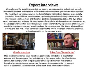Expert interviews
We made sure the questions we asked our experts were appropriate and relevant for each
different interviewee and therefore made alterations between the questions for each interview.
The majority of our interviews were medium shots and not medium close ups as we initially
planned so this could have been improved by shooting in medium close up to emphasise the
interviewees emotions more and therefore get their message across better. The style of our
expert interviews was probably the most serious of that of the whole documentary. In contrast to
the voxpops where we had asked the younger people to share funny experiences of alcohol, we
asked the experts more serious questions about the consequences, fake ID and what problems
they have to deal with. This is similar to ‘Supersize Me’ where the expert interviews are quite
serious in order to get the message across.
I feel like the interviewee could have been positioned a little better in this shot for
example as it doesn’t appear that he is looking at the camera and so the effect isn’t as
serious. For example, when comparing this formal expert interview with a formal
interview from supersize me you can see the expert in the documentary is up much
closer to the camera than ours which allows much more emotion to be shown.
Our documentary Taken from ‘Supersize me’
 