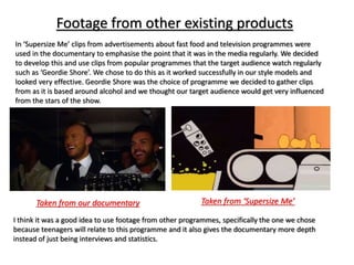 Footage from other existing products
In ‘Supersize Me’ clips from advertisements about fast food and television programmes were
used in the documentary to emphasise the point that it was in the media regularly. We decided
to develop this and use clips from popular programmes that the target audience watch regularly
such as ‘Geordie Shore’. We chose to do this as it worked successfully in our style models and
looked very effective. Geordie Shore was the choice of programme we decided to gather clips
from as it is based around alcohol and we thought our target audience would get very influenced
from the stars of the show.
Taken from ‘Supersize Me’Taken from our documentary
I think it was a good idea to use footage from other programmes, specifically the one we chose
because teenagers will relate to this programme and it also gives the documentary more depth
instead of just being interviews and statistics.
 