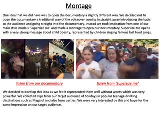Montage
Taken from our documentary Taken from ‘Supersize me’
One idea that we did have was to open the documentary a slightly different way. We decided not to
open the documentary a traditional way of the voiceover coming in straight away introducing the topic
to the audience and going straight into the documentary. Instead we took inspiration from one of our
main style models ‘Supersize me’ and made a montage to open our documentary. Supersize Me opens
with a very strong message about child obesity, represented by children singing famous fast food songs.
We decided to develop this idea as we felt it represented them well without words which was very
powerful. We collected clips from our target audience of holidays in popular teenage drinking
destinations such as Magaluf and also from parties. We were very interested by this and hope for the
same impression on our target audience.
 