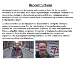 Reconstructions
One typical convention of documentaries is reconstructions. We did not use this
convention as we didn’t feel it was necessary for the topic or the target audience of our
documentary. Instead of attempting conventions we felt were not appropriate we
decided to focus on the conventions that fitted our documentary in order to create the
best product we could.
Another convention we did not use in our documentary is having the film maker
present in the documentary. This is a typical feature of the performative mode,
however we chose not to use it as we wanted to present the views and experiences of
the general public, not just one person. An example of this type of participatory mode
can be seen in ‘Supersize Me’ where Morgan Spurlock portrays his personal
experience. This autobiographical style personalises the film and so is less effective
when representing a general audience.
 