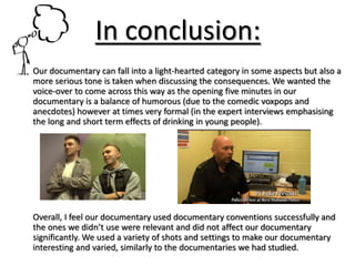 In conclusion:
Our documentary can fall into a light-hearted category in some aspects but also a
more serious tone is taken when discussing the consequences. We wanted the
voice-over to come across this way as the opening five minutes in our
documentary is a balance of humorous (due to the comedic voxpops and
anecdotes) however at times very formal (in the expert interviews emphasising
the long and short term effects of drinking in young people).
Overall, I feel our documentary used documentary conventions successfully and
the ones we didn’t use were relevant and did not affect our documentary
significantly. We used a variety of shots and settings to make our documentary
interesting and varied, similarly to the documentaries we had studied.
 