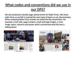 What codes and conventions did we use in
our DPS?
We also produced a double page spread article for Radio Times. We chose
radio times as we felt it covered the same type of topics as our documentary.
When analysing Radio Times articles we noted the key conventions, for
example a main title, page numbers, small and large images, a main
image, dates, columns and quotes which summarised what the text is
talking about.
 