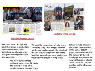 We used the conventions of radio times
articles by using small images, however
we decided to place ours in the middle of
the text. We put the photos next to the
text they were relevant to so readers can
visualise what they’re reading about.
The radio times DPS typically
start their article in the bottom
left hand corner so this is
something we followed as we
thought it looked professional
and authentic.
Similar to radio times we
placed our page numbers
in the corner of both
pages, and made sure that
the number on the left
hand page was even as the
very front cover of a Radio
Times counts as 1, so the
number on the left would
be even.
Our double page spread
A Radio Times spread
We made sure we made
authentic logos on our DPS as in
the corners of radio times
articles they use their own logos.
 