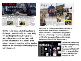 On this radio times article they chose to
challenge conventions by not using a big
eye catching masthead, however we
wanted to make sure it was bold and
people would notice it as people often
quickly glance at an article before reading,
therefore we wanted to make sure people
were intrigued.
We chose to challenge another convention of
typical radio times articles. They tend to
show behind the scenes of the programme
they are advertising, however we decided
we’d rather show actual content the target
audience will see in the documentary.
We decided not to use
the main image taking
up the whole
background like this RT
DPS as we wanted our
main image to stand
out and be clear.
 