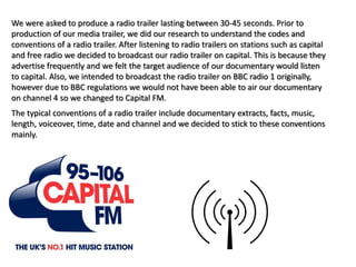 We were asked to produce a radio trailer lasting between 30-45 seconds. Prior to
production of our media trailer, we did our research to understand the codes and
conventions of a radio trailer. After listening to radio trailers on stations such as capital
and free radio we decided to broadcast our radio trailer on capital. This is because they
advertise frequently and we felt the target audience of our documentary would listen
to capital. Also, we intended to broadcast the radio trailer on BBC radio 1 originally,
however due to BBC regulations we would not have been able to air our documentary
on channel 4 so we changed to Capital FM.
The typical conventions of a radio trailer include documentary extracts, facts, music,
length, voiceover, time, date and channel and we decided to stick to these conventions
mainly.
 
