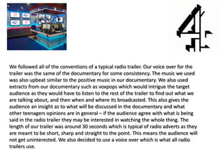 We followed all of the conventions of a typical radio trailer. Our voice over for the
trailer was the same of the documentary for some consistency. The music we used
was also upbeat similar to the positive music in our documentary. We also used
extracts from our documentary such as voxpops which would intrigue the target
audience as they would have to listen to the rest of the trailer to find out what we
are talking about, and then when and where its broadcasted. This also gives the
audience an insight as to what will be discussed in the documentary and what
other teenagers opinions are in general – if the audience agree with what is being
said in the radio trailer they may be interested in watching the whole thing. The
length of our trailer was around 30 seconds which is typical of radio adverts as they
are meant to be short, sharp and straight to the point. This means the audience will
not get uninterested. We also decided to use a voice over which is what all radio
trailers use.
 