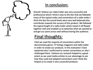 Overall I believe our radio trailer was very successful and
professional which I think is due to the fact that we followed
many of the typical codes and conventions of a radio trailer. I
think the fact the sound levels were very well balanced also
contributes towards the success of this product. We followed
the typical length of a radio trailer which meant it all flowed
together well and enabled us to advertise what we wanted to
and get our point across well without boring the audience.
In conclusion:
Final thoughts:
I feel we used the majority of conventions within the
documentary genre, TV listings magazine and radio trailer
in order to create our products. In this evaluation I have
explained why I conformed to certain conventions or why I
challenged them. I believe our research helped to a great
extent as we used media articles to our advantage to see
how they used and adapted conventions and I think this
helped us to create 3 very successful products.
 