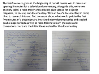 The brief we were given at the beginning of our A2 course was to create an
opening 5 minutes for a television documentary. Alongside this, were two
ancillary tasks; a radio trailer and a double page spread for a listings
magazine, to back up our documentary. With an hour’s documentary in mind,
I had to research into and find our more about what would go into the first
five minutes of a documentary. I watched many documentaries and studied
double page spreads as well as radio trailers to learn the codes and
conventions. Here are the initial ideas we had for the documentary:
 