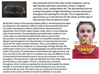 Documentaries tend to fall under certain categories, such as
light-hearted, optimistic, pessimistic, serious, resigned,
uncritical, ironic, condemnatory etc. The documentary that we
created had aspects of light-heartedness, but also seriousness
throughout the opening five minutes. This is important for a
documentary, as it sets the tone for the viewer and the type of
documentary they are about to watch.
Bill Nicholls’ theory of Documentary Modes (2001) is something that we began
by looking into. We studied the different styles of documentaries that there
are; poetic, participatory, reflexive, performative, observational and
expositional. One of these modes is poetic mode, which is a very subjective
style of documentary. The participatory and performative modes are very
similar styles, in which they include the film maker as part of their
documentary. For example, ‘Supersize Me’ is an excellent example of this, as
Morgan Spurlock appears in his documentary, it is very personal and more
about the film maker and their intentions. This is a very effective mode,
however would not be suitable for our chosen topic of binge drinking. The
performative mode is very much autobiographical, and almost follows the film
maker’s life around. The observational mode follows the subject around, and
has a very ‘fly-on-the-wall’ style to it. However ours was very different to this,
as observational documentaries tend to not use any voiceover or music
throughout. The expositional mode was definitely the most similar style to our
documentary in many aspects. This has a narrative and a voiceover
throughout, which is what our opening five minutes had to guide the viewers
through. It is very factual which we certainly followed in ours, due to the
amount of stats we used. This style is also very rhetorical in the way that it
narrates to the viewer, and this we found very effective in our piece.
 
