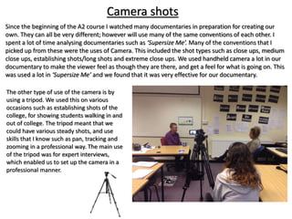 The other type of use of the camera is by
using a tripod. We used this on various
occasions such as establishing shots of the
college, for showing students walking in and
out of college. The tripod meant that we
could have various steady shots, and use
skills that I know such as pan, tracking and
zooming in a professional way. The main use
of the tripod was for expert interviews,
which enabled us to set up the camera in a
professional manner.
Since the beginning of the A2 course I watched many documentaries in preparation for creating our
own. They can all be very different; however will use many of the same conventions of each other. I
spent a lot of time analysing documentaries such as ‘Supersize Me’. Many of the conventions that I
picked up from these were the uses of Camera. This included the shot types such as close ups, medium
close ups, establishing shots/long shots and extreme close ups. We used handheld camera a lot in our
documentary to make the viewer feel as though they are there, and get a feel for what is going on. This
was used a lot in ‘Supersize Me’ and we found that it was very effective for our documentary.
Camera shots
 