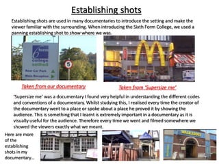 Establishing shots
Establishing shots are used in many documentaries to introduce the setting and make the
viewer familiar with the surrounding. When introducing the Sixth Form College, we used a
panning establishing shot to show where we was.
Taken from our documentary Taken from ‘Supersize me’
‘Supersize me’ was a documentary I found very helpful in understanding the different codes
and conventions of a documentary. Whilst studying this, I realised every time the creator of
the documentary went to a place or spoke about a place he proved it by showing the
audience. This is something that I learnt is extremely important in a documentary as it is
visually useful for the audience. Therefore every time we went and filmed somewhere we
showed the viewers exactly what we meant.
Here are more
of the
establishing
shots in my
documentary…
 