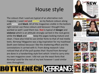 House style
The colours that I used are typical of an alternative rock
magazine. I used red and yellow as my feature colou...