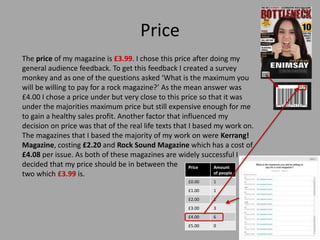 Price
The price of my magazine is £3.99. I chose this price after doing my
general audience feedback. To get this feedback...