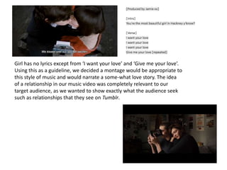 Girl has no lyrics except from ‘I want your love’ and ‘Give me your love’.
Using this as a guideline, we decided a montage would be appropriate to
this style of music and would narrate a some-what love story. The idea
of a relationship in our music video was completely relevant to our
target audience, as we wanted to show exactly what the audience seek
such as relationships that they see on Tumblr.
 