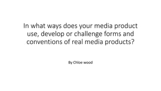 In what ways does your media product
use, develop or challenge forms and
conventions of real media products?
By Chloe wood
 