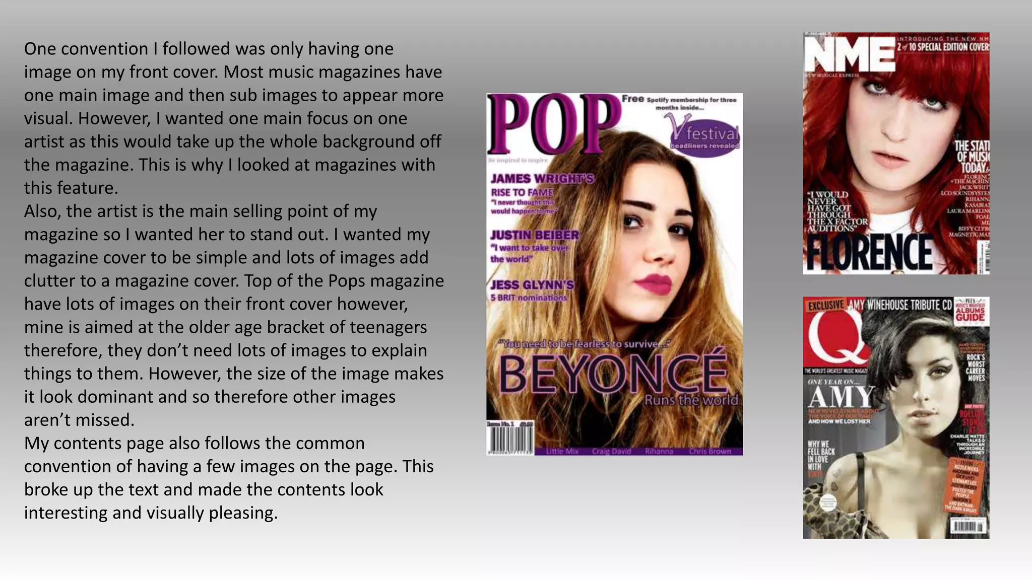 One convention I followed was only having one
image on my front cover. Most music magazines have
one main image and then sub images to appear more
visual. However, I wanted one main focus on one
artist as this would take up the whole background off
the magazine. This is why I looked at magazines with
this feature.
Also, the artist is the main selling point of my
magazine so I wanted her to stand out. I wanted my
magazine cover to be simple and lots of images add
clutter to a magazine cover. Top of the Pops magazine
have lots of images on their front cover however,
mine is aimed at the older age bracket of teenagers
therefore, they don’t need lots of images to explain
things to them. However, the size of the image makes
it look dominant and so therefore other images
aren’t missed.
My contents page also follows the common
convention of having a few images on the page. This
broke up the text and made the contents look
interesting and visually pleasing.
 