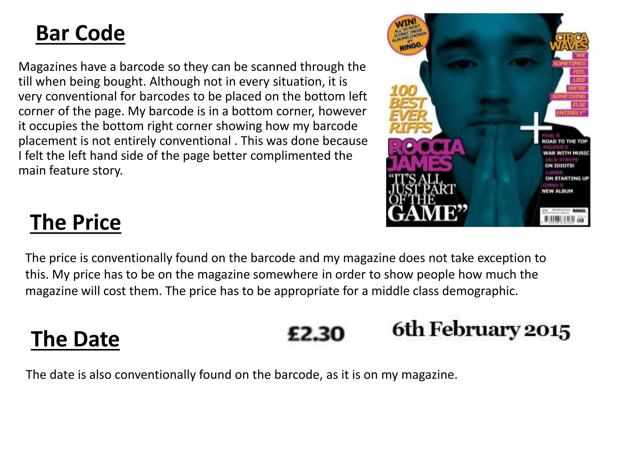 Bar Code
Magazines have a barcode so they can be scanned through the
till when being bought. Although not in every situation, it is
very conventional for barcodes to be placed on the bottom left
corner of the page. My barcode is in a bottom corner, however
it occupies the bottom right corner showing how my barcode
placement is not entirely conventional . This was done because
I felt the left hand side of the page better complimented the
main feature story.
The Price
The Date
The price is conventionally found on the barcode and my magazine does not take exception to
this. My price has to be on the magazine somewhere in order to show people how much the
magazine will cost them. The price has to be appropriate for a middle class demographic.
The date is also conventionally found on the barcode, as it is on my magazine.
 