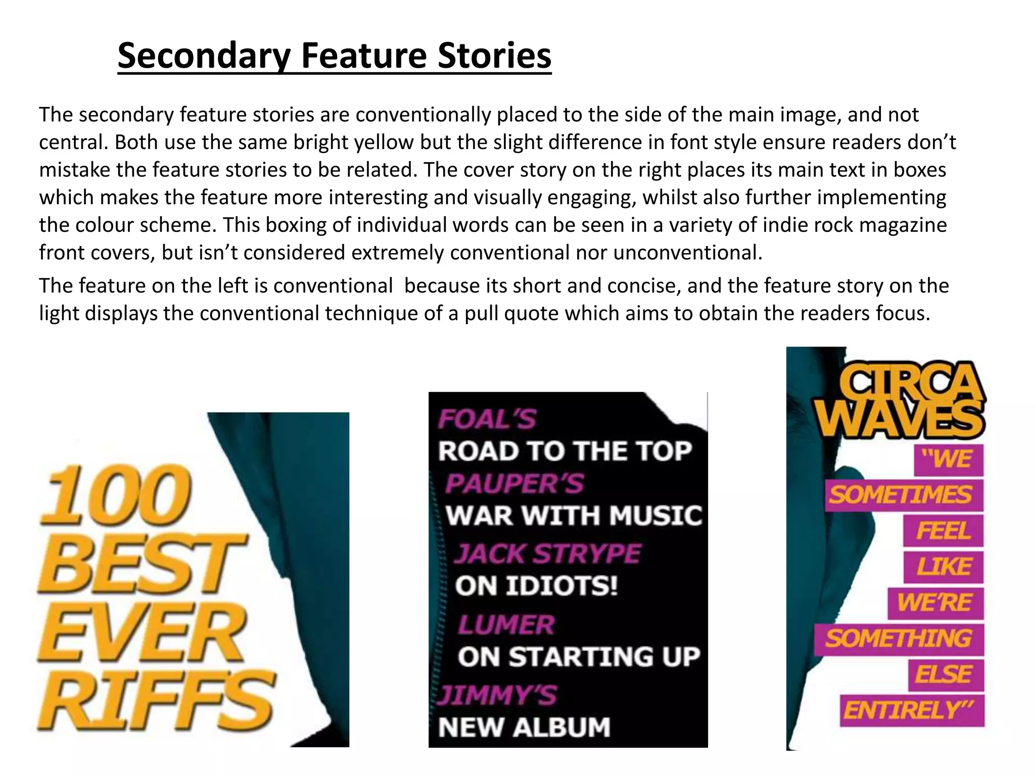Secondary Feature Stories
The secondary feature stories are conventionally placed to the side of the main image, and not
central. Both use the same bright yellow but the slight difference in font style ensure readers don’t
mistake the feature stories to be related. The cover story on the right places its main text in boxes
which makes the feature more interesting and visually engaging, whilst also further implementing
the colour scheme. This boxing of individual words can be seen in a variety of indie rock magazine
front covers, but isn’t considered extremely conventional nor unconventional.
The feature on the left is conventional because its short and concise, and the feature story on the
light displays the conventional technique of a pull quote which aims to obtain the readers focus.
 