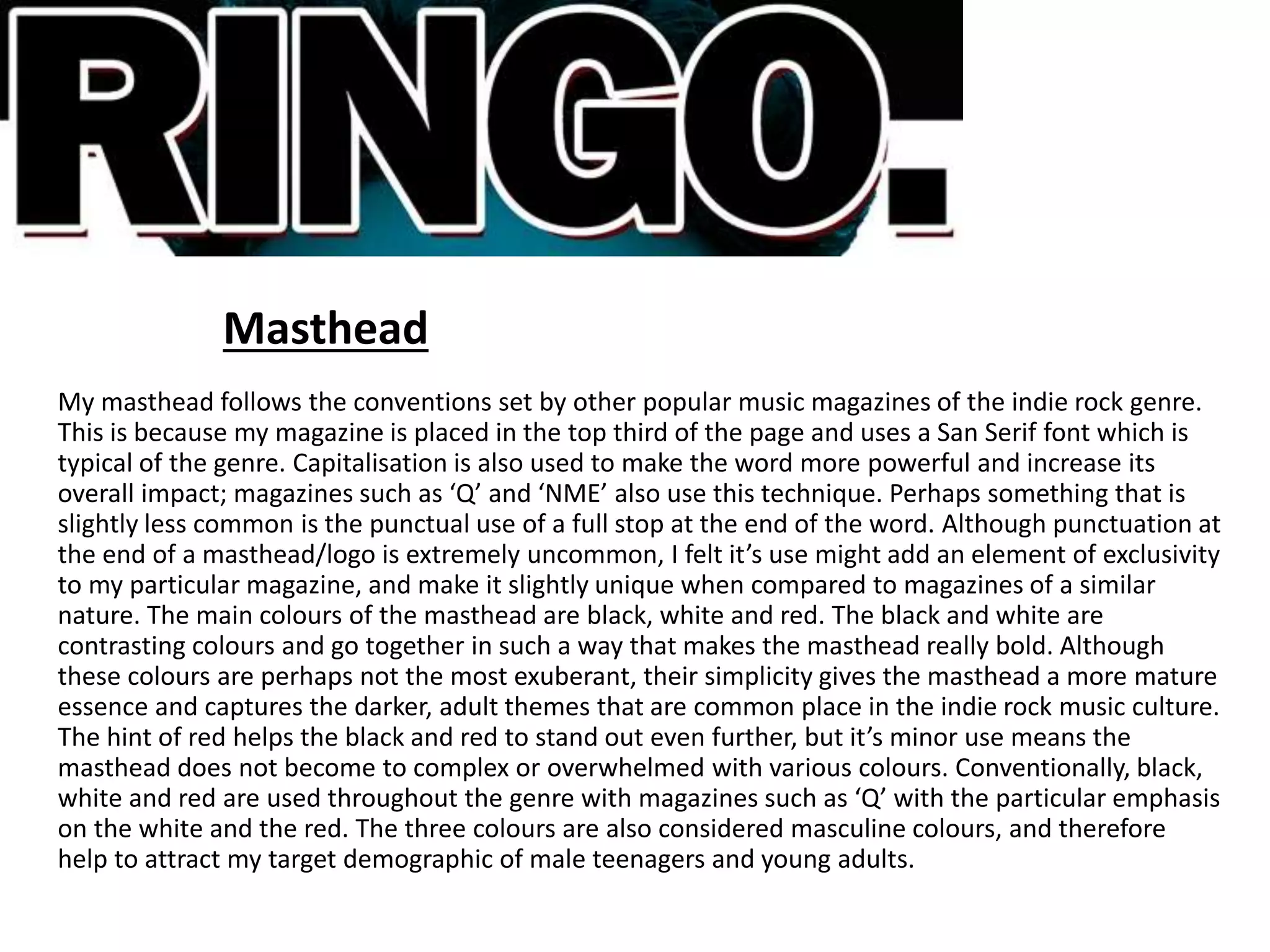 Masthead
My masthead follows the conventions set by other popular music magazines of the indie rock genre.
This is because my magazine is placed in the top third of the page and uses a San Serif font which is
typical of the genre. Capitalisation is also used to make the word more powerful and increase its
overall impact; magazines such as ‘Q’ and ‘NME’ also use this technique. Perhaps something that is
slightly less common is the punctual use of a full stop at the end of the word. Although punctuation at
the end of a masthead/logo is extremely uncommon, I felt it’s use might add an element of exclusivity
to my particular magazine, and make it slightly unique when compared to magazines of a similar
nature. The main colours of the masthead are black, white and red. The black and white are
contrasting colours and go together in such a way that makes the masthead really bold. Although
these colours are perhaps not the most exuberant, their simplicity gives the masthead a more mature
essence and captures the darker, adult themes that are common place in the indie rock music culture.
The hint of red helps the black and red to stand out even further, but it’s minor use means the
masthead does not become to complex or overwhelmed with various colours. Conventionally, black,
white and red are used throughout the genre with magazines such as ‘Q’ with the particular emphasis
on the white and the red. The three colours are also considered masculine colours, and therefore
help to attract my target demographic of male teenagers and young adults.
 