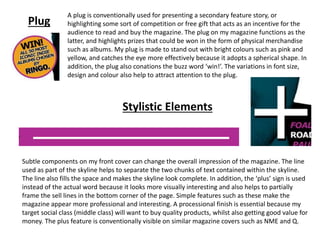 Plug
A plug is conventionally used for presenting a secondary feature story, or
highlighting some sort of competition or free gift that acts as an incentive for the
audience to read and buy the magazine. The plug on my magazine functions as the
latter, and highlights prizes that could be won in the form of physical merchandise
such as albums. My plug is made to stand out with bright colours such as pink and
yellow, and catches the eye more effectively because it adopts a spherical shape. In
addition, the plug also conations the buzz word ‘win!’. The variations in font size,
design and colour also help to attract attention to the plug.
Stylistic Elements
Subtle components on my front cover can change the overall impression of the magazine. The line
used as part of the skyline helps to separate the two chunks of text contained within the skyline.
The line also fills the space and makes the skyline look complete. In addition, the ‘plus’ sign is used
instead of the actual word because it looks more visually interesting and also helps to partially
frame the sell lines in the bottom corner of the page. Simple features such as these make the
magazine appear more professional and interesting. A processional finish is essential because my
target social class (middle class) will want to buy quality products, whilst also getting good value for
money. The plus feature is conventionally visible on similar magazine covers such as NME and Q.
 