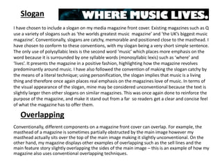 Slogan
I have chosen to include a slogan on my media magazine front cover. Existing magazines such as Q
use a variety of slogans such as ‘the worlds greatest music magazine’ and ‘the UK’s biggest music
magazine’. Conventionally, slogans are catchy, memorable and positioned close to the masthead. I
have chosen to conform to these conventions, with my slogan being a very short simple sentence.
The only use of polysyllabic lexis is the second word ‘music’ which places more emphasis on the
word because it is surrounded by one syllable words (monosyllabic lexis) such as ‘where’ and
‘lives’. It presents the magazine in a positive fashion, highlighting how the magazine revolves
predominantly around music. I have also followed the convention of making the slogan catchy by
the means of a literal technique; using personification, the slogan implies that music is a living
thing and therefore once again places real emphasis on the magazines love of music. In terms of
the visual appearance of the slogan, mine may be considered unconventional because the text is
slightly larger then other slogans on similar magazines. This was once again done to reinforce the
purpose of the magazine, and make it stand out from a far so readers get a clear and concise feel
of what the magazine has to offer them.
Overlapping
Conventionally, different components on a magazine front cover can overlap. For example, the
masthead of a magazine is sometimes partially obstructed by the main image however my
masthead actually sits over the top of the main image making it slightly unconventional. On the
other hand, my magazine displays other examples of overlapping such as the sell lines and the
main feature story slightly overlapping the sides of the main image – this is an example of how my
magazine also uses conventional overlapping techniques.
 