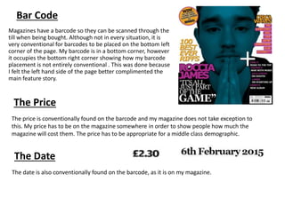 Bar Code
Magazines have a barcode so they can be scanned through the
till when being bought. Although not in every situation, it is
very conventional for barcodes to be placed on the bottom left
corner of the page. My barcode is in a bottom corner, however
it occupies the bottom right corner showing how my barcode
placement is not entirely conventional . This was done because
I felt the left hand side of the page better complimented the
main feature story.
The Price
The Date
The price is conventionally found on the barcode and my magazine does not take exception to
this. My price has to be on the magazine somewhere in order to show people how much the
magazine will cost them. The price has to be appropriate for a middle class demographic.
The date is also conventionally found on the barcode, as it is on my magazine.
 