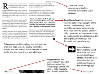 A small icon is
conventionally found
where the text ends
on the double page
spread. This icon is an
indication that the
article continues on
the following pages.
Emboldened text is sometimes
inserted between paragraphs of the
article. Conventionally, these
emboldened paragraphs might be
from later on in the article, and they
offer the reader an incentive to carry
on reading whilst also breaking up the
text slightly, and making it less
formulaic and overwhelming.
Page numbers are
conventionally placed in
both corners of the
double page spread. The
date is not a necessity
but often included also.
The name of the
photographer is often
revealed through the use of
by-lines
Columns are used throughout the vast majority
of double page spreads. Usually, the text is
divided into 2 or more columns in order to break
up the text and make it less overwhelming.
 