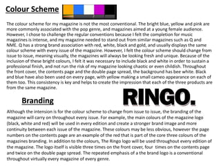 Colour Scheme
The colour scheme for my magazine is not the most conventional. The bright blue, yellow and pink are
more commonly associated with the pop genre, and magazines aimed at a young female audience.
However, I chose to challenge the regular conventions because I felt the completion for music
magazines is intense, and my magazine needed to stand out from similar magazines such as Q and
NME. Q has a strong brand association with red, white, black and gold, and usually displays the same
colour scheme with every issue of the magazine. However, I felt the colour scheme should change from
issue to issue, meaning visually, the magazines will always be looking fresh and unique. Because of the
inclusion of these bright colours, I felt it was necessary to include black and white in order to sustain a
professional finish, and not run the risk of my magazine looking chaotic or even childish. Throughout
the front cover, the contents page and the double page spread, the background has bee white. Black
and blue have also been used on every page, with yellow making a small cameo appearance on each of
them too. This consistency is key and helps to create the impression that each of the three products are
from the same magazine.
Although the intension is for the colour scheme to change from issue to issue, the branding of the
magazine will carry on throughout every issue. For example, the main colours of the magazine logo
(black, white and red) will be used in every edition and create a stronger brand image and more
continuity between each issue of the magazine. These colours may be less obvious, however the page
numbers on the contents page are an example of the red that is part of the core three colours of the
magazines branding. In addition to the colours, The Ringo logo will be used throughout every edition of
the magazine. The logo itself is visible three times on the front cover, four times on the contents page
and twice on the double page spread. The repeated emphasis of a the brand logo is a conventional
throughout virtually every magazine of every genre.
Branding
 