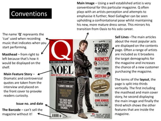 Masthead – from right to
left because that’s how it
would be displayed on the
shelf.
The name ‘Q’ represents the
‘cue’ used when recording
music that indicates when you
start performing.
Main Image – Using a well established artist is very
conventional for this particular magazine. Q often
plays with an artists perception and attempts to
emphasise it further; Noel Gallagher can be seen
upholding a confrontational pose whilst maintaining
his new, more mature dress sense. This mirrors his
transition from Oasis to his solo career.
Main Feature Story –
Dramatic and controversial
quotes are taken from the
interview and placed on
the front cover to provoke
readers curiosity.
Sell Lines –The main articles
about the most popular acts
are displayed on the contents
page. Often a range of artists
are included as it broadens
the target demographic for
the magazine and increases
the chance of a new customer
purchasing the magazine.
The Barcode – can’t sell the
magazine without it!
Issue no. and date
The terms of the layout, the
page is split into thirds
vertically. The first including
the masthead and main cover
story, he second displaying
the main image and finally the
third which shows the other
features that are inside the
magazine.
Conventions
 
