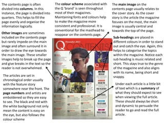 The colour scheme associated with
the Q ‘brand’ is seen throughout
most of their magazines.
Maintaining fonts and colours help
to make the magazine more
consistent and professional. It is
conventional for the masthead to
reappear on the contents page.
The main image on the
contents page usually relates to
the cover story. As the cover
story is the article the magazine
focuses on the most, the main
image is usually central and
towards the top of the page.
Other images are sometimes
included on the contents page
but rarely impede on the main
image and often surround it in
order to draw the eye towards
the main image. These smaller
images help to break up the page
and give breaks in the text so the
reader is not overwhelmed.
The contents page is often
divided into columns. In this
instance, the page is divided into
quarters. This helps to fill the
page evenly and organise the
information logically.
Sub-headings are placed in
different colours in order to stand
out and catch the eye. Again, this
helps to categorise the topics
within the magazine. Notice each
sub heading is music related and
short. This stays true to the genre
of the magazine and also aligns
with its name, being short and
snappy.The articles are set in
chronological order usually
with the feature story
somewhere near the front. The
page numbers and artists are
emboldened so they are easy
to see. The black and red with
the white background not only
mean the content is easy on
the eye, but also follows the
colour scheme
Under each article is a little bit
of text which is a summary of
what they should expect to see
when viewing the full article.
These should always be short
and dynamic to persuade the
reader to go and read the full
article.
 