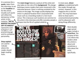 It is common for a
quote, taken from
the interview, to act
as the headline on
for the article.
Usually such quote
will reflect the
demeanour of the
artist; in this
instance, “WE’VE
BOOTED THE DOOR
OFF ITS HINGES!”
represents Liam
Gallagher's self
proclaiming ego
and his combative
personality.
The main image features a picture of the artist and
also takes on the role of the background. This design
technique means readers feel more immersed in the
interview because there is nothing unrelated to the
article on the page. The image usually displays the
artist in a physical location that is associated with
music such as a recording studio or a live music
venue. This is because such locations are common to
the artist in the interview and offer everyday people a
glimpse into the life of a global celebrity.
Most double
page spread
pages include a
stand first. The
purpose of this
is to inform the
readers what
the article is
about and
sometimes a
little about the
artist
specifically.
Drop capitals
are used to
indicate
where the
reader should
begin reading
from.
In most cases, direct
address is established with
the reader through eye
contact. However, in this
magazine this is not the
case. This may have been
done to show Liam's
unconventional personality
and his obsession with
doing things differently.
 
