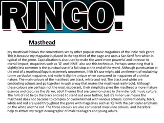 Masthead
My masthead follows the conventions set by other popular music magazines of the indie rock genre.
This is because my magazine is placed in the top third of the page and uses a San Serif font which is
typical of the genre. Capitalisation is also used to make the word more powerful and increase its
overall impact; magazines such as ‘Q’ and ‘NME’ also use this technique. Perhaps something that is
slightly less common is the punctual use of a full stop at the end of the word. Although punctuation at
the end of a masthead/logo is extremely uncommon, I felt it’s use might add an element of exclusivity
to my particular magazine, and make it slightly unique when compared to magazines of a similar
nature. The main colours of the masthead are black, white and red. The black and white are
contrasting colours and go together in such a way that makes the masthead really bold. Although
these colours are perhaps not the most exuberant, their simplicity gives the masthead a more mature
essence and captures the darker, adult themes that are common place in the indie rock music culture.
The hint of red helps the black and red to stand out even further, but it’s minor use means the
masthead does not become to complex or overwhelmed with various colours. Conventionally, black,
white and red are used throughout the genre with magazines such as ‘Q’ with the particular emphasis
on the white and the red. The three colours are also considered masculine colours, and therefore
help to attract my target demographic of male teenagers and young adults.
 
