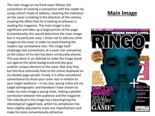Main Image
The main image on my front cover follows the
convention of creating a connection with the reader by
using a direct mode of address, meaning the individual
on the cover is looking in the direction of the camera,
creating the effect that he is looking at whoever is
reading the magazine. The main image is also
significant and takes up a large portion of the page.
Conventionally, this would determine the main image,
but in my particular case, I chose not to add any other
images to the cover in order to avoid drawing the
readers eye somewhere else. The image itself
challenges the conventions of a cover star somewhat,
as the colour of his skin has been unnaturally altered.
This was done in an attempt to make the image stand
out against the white background and also give
another unique element to the cover. Not only that,
but the blue cohesively links to the article displayed on
my double page spread. Finally, it is often considered
conventional to chose your cover star in relation to
your target audience – in my case, young males are my
target demographic and therefore I have chosen to
make my main image a young male, making a greater
connection between the audience and the magazine.
The individual in the image has a beard giving the
stereotypical rugged look, whilst his complexion has
been slightly adjusted to erase any imperfections and
make his more conventionally attractive.
 