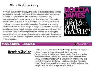 Main Feature Story
My main feature story displays the name of the artist (Roccia James)
and is in the form of a pull quote. Pull quotes are often used within
the main feature story on a front cover, as they are usually
interesting remarks made by the artist that aim to grab the readers
attention and convince them to read the entire feature, ultimately
resulting in the purchase of the magazine. The quote also helps to
link the text with the main image, as the pose used in the main image
loosely resembles that of someone playing a game and thinking. The
main cover story also converges with the convention of being the
largest bit of text on the page (excluding the masthead), showing the
readers that it is the most important feature in that particular edition
of the magazine.
Header/Skyline
The header uses the convention of using a different background
colour in order to make its content stand out more.
Conventionally, a skyline may have a similar function to a plug
and contain words such as ‘exclusive’ or ‘plus’ however mine
simply promotes events such as Glastonbury and Reading and
Leeds festival which are firmly associated with the indie rock
genre. Therefore my skyline just reinforces to the audience that
the genre of the music magazine is indie rock.
 