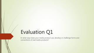 Evaluation Q1
In what ways does your media product use, develop or challenge forms and
conventions of real media products?
 